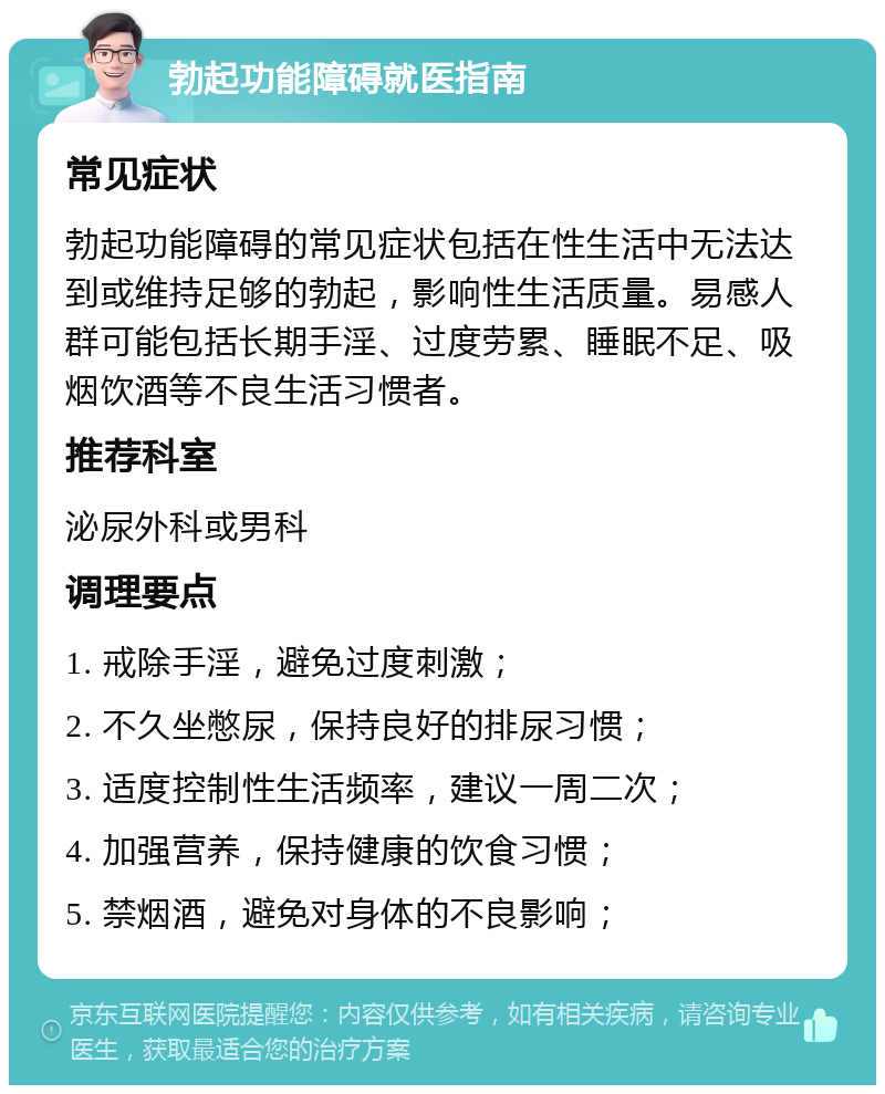 勃起功能障碍就医指南 常见症状 勃起功能障碍的常见症状包括在性生活中无法达到或维持足够的勃起，影响性生活质量。易感人群可能包括长期手淫、过度劳累、睡眠不足、吸烟饮酒等不良生活习惯者。 推荐科室 泌尿外科或男科 调理要点 1. 戒除手淫，避免过度刺激； 2. 不久坐憋尿，保持良好的排尿习惯； 3. 适度控制性生活频率，建议一周二次； 4. 加强营养，保持健康的饮食习惯； 5. 禁烟酒，避免对身体的不良影响；