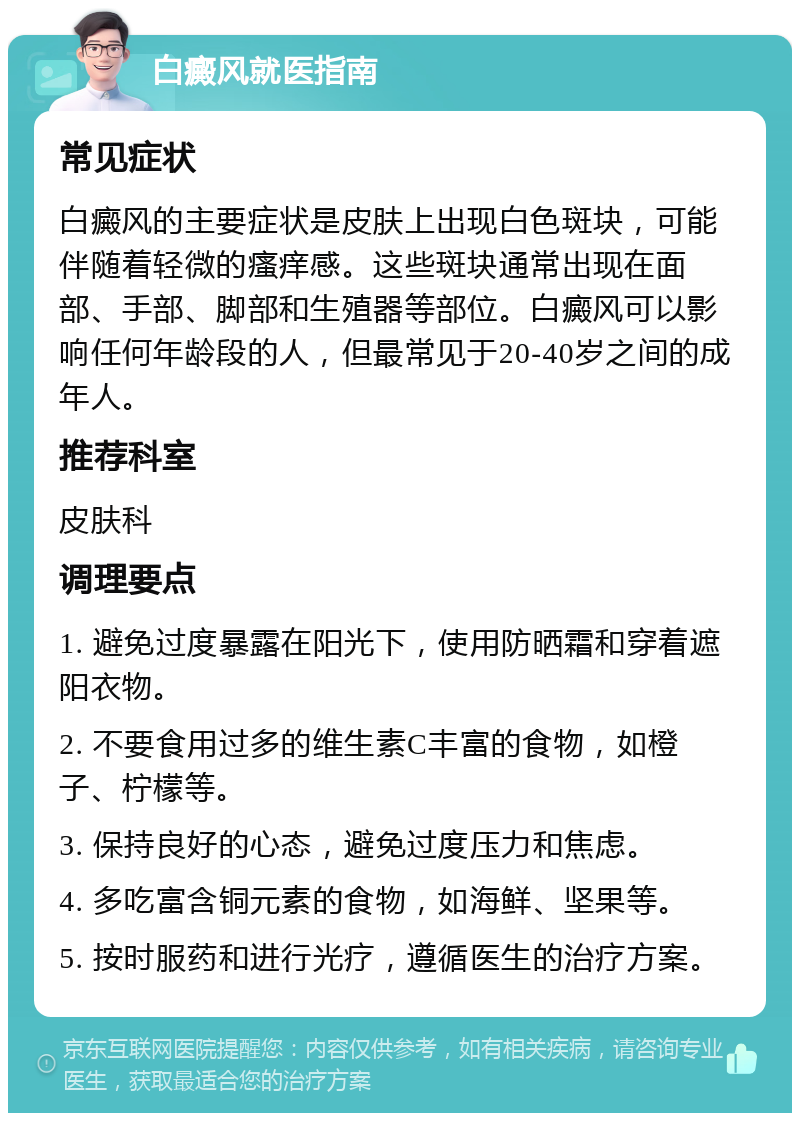 白癜风就医指南 常见症状 白癜风的主要症状是皮肤上出现白色斑块，可能伴随着轻微的瘙痒感。这些斑块通常出现在面部、手部、脚部和生殖器等部位。白癜风可以影响任何年龄段的人，但最常见于20-40岁之间的成年人。 推荐科室 皮肤科 调理要点 1. 避免过度暴露在阳光下，使用防晒霜和穿着遮阳衣物。 2. 不要食用过多的维生素C丰富的食物，如橙子、柠檬等。 3. 保持良好的心态，避免过度压力和焦虑。 4. 多吃富含铜元素的食物，如海鲜、坚果等。 5. 按时服药和进行光疗，遵循医生的治疗方案。