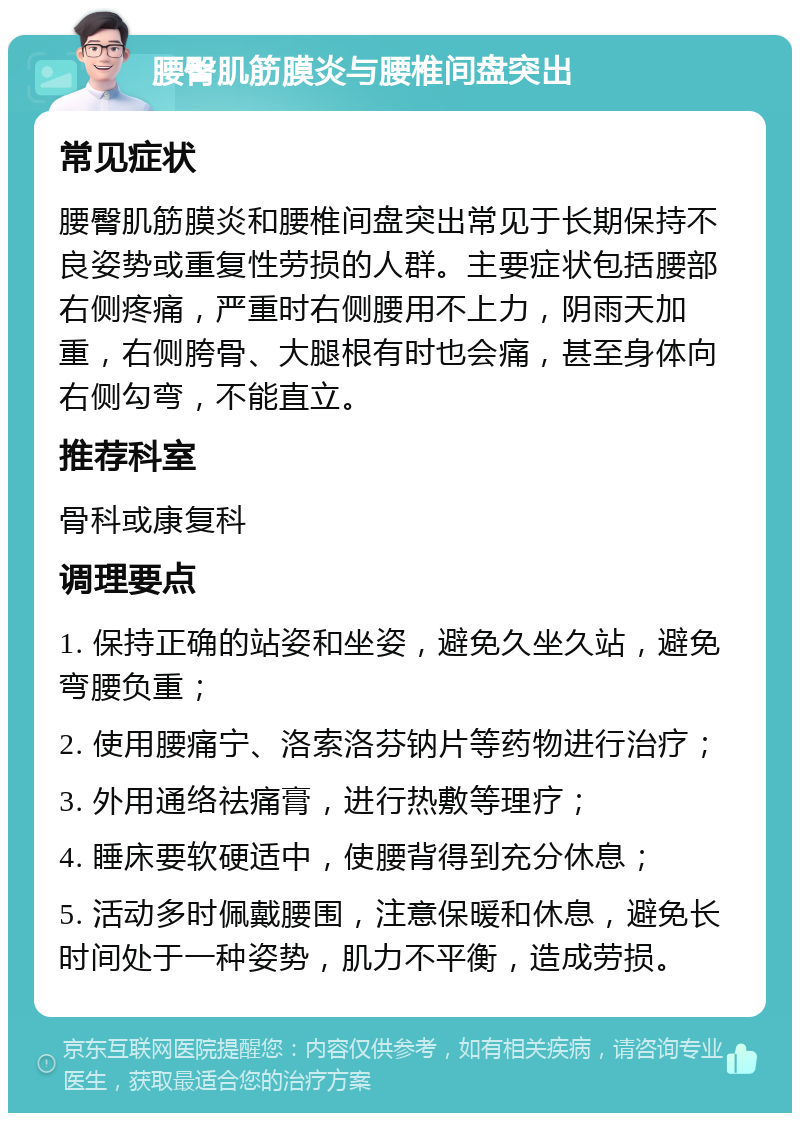 腰臀肌筋膜炎与腰椎间盘突出 常见症状 腰臀肌筋膜炎和腰椎间盘突出常见于长期保持不良姿势或重复性劳损的人群。主要症状包括腰部右侧疼痛，严重时右侧腰用不上力，阴雨天加重，右侧胯骨、大腿根有时也会痛，甚至身体向右侧勾弯，不能直立。 推荐科室 骨科或康复科 调理要点 1. 保持正确的站姿和坐姿，避免久坐久站，避免弯腰负重； 2. 使用腰痛宁、洛索洛芬钠片等药物进行治疗； 3. 外用通络祛痛膏，进行热敷等理疗； 4. 睡床要软硬适中，使腰背得到充分休息； 5. 活动多时佩戴腰围，注意保暖和休息，避免长时间处于一种姿势，肌力不平衡，造成劳损。