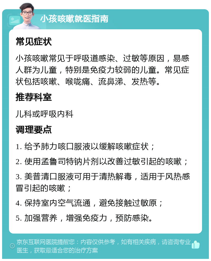 小孩咳嗽就医指南 常见症状 小孩咳嗽常见于呼吸道感染、过敏等原因，易感人群为儿童，特别是免疫力较弱的儿童。常见症状包括咳嗽、喉咙痛、流鼻涕、发热等。 推荐科室 儿科或呼吸内科 调理要点 1. 给予肺力咳口服液以缓解咳嗽症状； 2. 使用孟鲁司特钠片剂以改善过敏引起的咳嗽； 3. 美普清口服液可用于清热解毒，适用于风热感冒引起的咳嗽； 4. 保持室内空气流通，避免接触过敏原； 5. 加强营养，增强免疫力，预防感染。