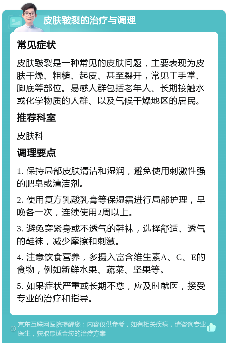 皮肤皲裂的治疗与调理 常见症状 皮肤皲裂是一种常见的皮肤问题，主要表现为皮肤干燥、粗糙、起皮、甚至裂开，常见于手掌、脚底等部位。易感人群包括老年人、长期接触水或化学物质的人群、以及气候干燥地区的居民。 推荐科室 皮肤科 调理要点 1. 保持局部皮肤清洁和湿润，避免使用刺激性强的肥皂或清洁剂。 2. 使用复方乳酸乳膏等保湿霜进行局部护理，早晚各一次，连续使用2周以上。 3. 避免穿紧身或不透气的鞋袜，选择舒适、透气的鞋袜，减少摩擦和刺激。 4. 注意饮食营养，多摄入富含维生素A、C、E的食物，例如新鲜水果、蔬菜、坚果等。 5. 如果症状严重或长期不愈，应及时就医，接受专业的治疗和指导。