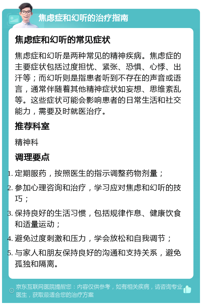 焦虑症和幻听的治疗指南 焦虑症和幻听的常见症状 焦虑症和幻听是两种常见的精神疾病。焦虑症的主要症状包括过度担忧、紧张、恐惧、心悸、出汗等；而幻听则是指患者听到不存在的声音或语言，通常伴随着其他精神症状如妄想、思维紊乱等。这些症状可能会影响患者的日常生活和社交能力，需要及时就医治疗。 推荐科室 精神科 调理要点 定期服药，按照医生的指示调整药物剂量； 参加心理咨询和治疗，学习应对焦虑和幻听的技巧； 保持良好的生活习惯，包括规律作息、健康饮食和适量运动； 避免过度刺激和压力，学会放松和自我调节； 与家人和朋友保持良好的沟通和支持关系，避免孤独和隔离。