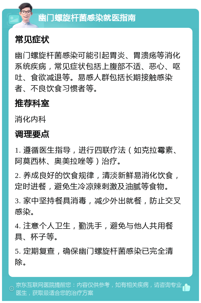 幽门螺旋杆菌感染就医指南 常见症状 幽门螺旋杆菌感染可能引起胃炎、胃溃疡等消化系统疾病，常见症状包括上腹部不适、恶心、呕吐、食欲减退等。易感人群包括长期接触感染者、不良饮食习惯者等。 推荐科室 消化内科 调理要点 1. 遵循医生指导，进行四联疗法（如克拉霉素、阿莫西林、奥美拉唑等）治疗。 2. 养成良好的饮食规律，清淡新鲜易消化饮食，定时进餐，避免生冷凉辣刺激及油腻等食物。 3. 家中坚持餐具消毒，减少外出就餐，防止交叉感染。 4. 注意个人卫生，勤洗手，避免与他人共用餐具、杯子等。 5. 定期复查，确保幽门螺旋杆菌感染已完全清除。