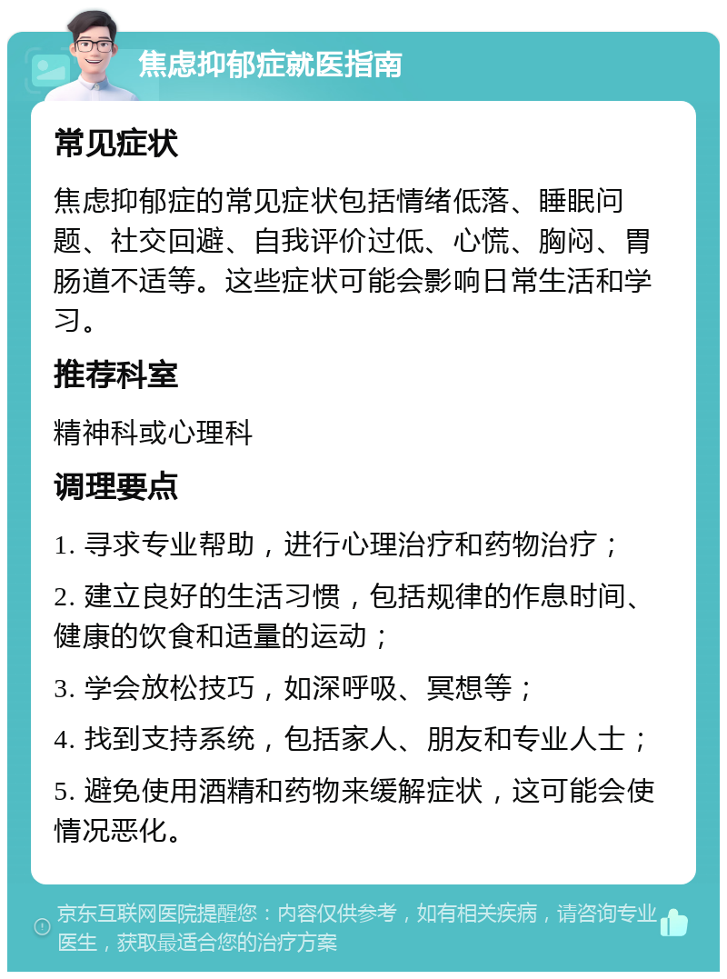 焦虑抑郁症就医指南 常见症状 焦虑抑郁症的常见症状包括情绪低落、睡眠问题、社交回避、自我评价过低、心慌、胸闷、胃肠道不适等。这些症状可能会影响日常生活和学习。 推荐科室 精神科或心理科 调理要点 1. 寻求专业帮助，进行心理治疗和药物治疗； 2. 建立良好的生活习惯，包括规律的作息时间、健康的饮食和适量的运动； 3. 学会放松技巧，如深呼吸、冥想等； 4. 找到支持系统，包括家人、朋友和专业人士； 5. 避免使用酒精和药物来缓解症状，这可能会使情况恶化。