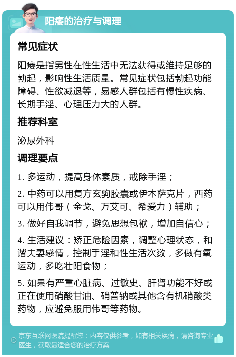 阳痿的治疗与调理 常见症状 阳痿是指男性在性生活中无法获得或维持足够的勃起，影响性生活质量。常见症状包括勃起功能障碍、性欲减退等，易感人群包括有慢性疾病、长期手淫、心理压力大的人群。 推荐科室 泌尿外科 调理要点 1. 多运动，提高身体素质，戒除手淫； 2. 中药可以用复方玄驹胶囊或伊木萨克片，西药可以用伟哥（金戈、万艾可、希爱力）辅助； 3. 做好自我调节，避免思想包袱，增加自信心； 4. 生活建议：矫正危险因素，调整心理状态，和谐夫妻感情，控制手淫和性生活次数，多做有氧运动，多吃壮阳食物； 5. 如果有严重心脏病、过敏史、肝肾功能不好或正在使用硝酸甘油、硝普钠或其他含有机硝酸类药物，应避免服用伟哥等药物。