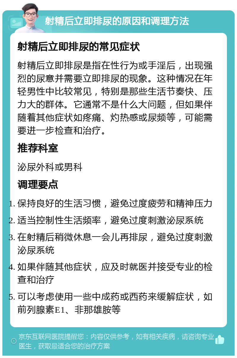 射精后立即排尿的原因和调理方法 射精后立即排尿的常见症状 射精后立即排尿是指在性行为或手淫后，出现强烈的尿意并需要立即排尿的现象。这种情况在年轻男性中比较常见，特别是那些生活节奏快、压力大的群体。它通常不是什么大问题，但如果伴随着其他症状如疼痛、灼热感或尿频等，可能需要进一步检查和治疗。 推荐科室 泌尿外科或男科 调理要点 保持良好的生活习惯，避免过度疲劳和精神压力 适当控制性生活频率，避免过度刺激泌尿系统 在射精后稍微休息一会儿再排尿，避免过度刺激泌尿系统 如果伴随其他症状，应及时就医并接受专业的检查和治疗 可以考虑使用一些中成药或西药来缓解症状，如前列腺素E1、非那雄胺等