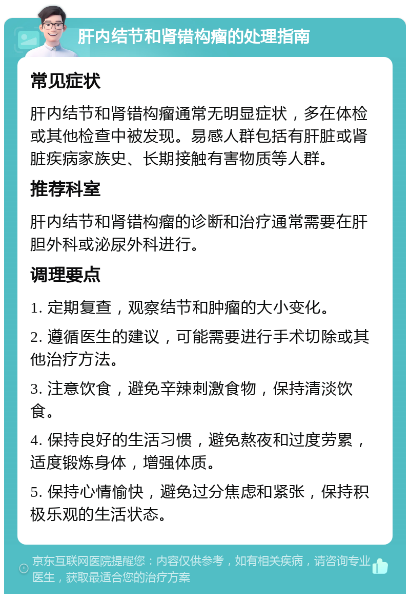 肝内结节和肾错构瘤的处理指南 常见症状 肝内结节和肾错构瘤通常无明显症状，多在体检或其他检查中被发现。易感人群包括有肝脏或肾脏疾病家族史、长期接触有害物质等人群。 推荐科室 肝内结节和肾错构瘤的诊断和治疗通常需要在肝胆外科或泌尿外科进行。 调理要点 1. 定期复查，观察结节和肿瘤的大小变化。 2. 遵循医生的建议，可能需要进行手术切除或其他治疗方法。 3. 注意饮食，避免辛辣刺激食物，保持清淡饮食。 4. 保持良好的生活习惯，避免熬夜和过度劳累，适度锻炼身体，增强体质。 5. 保持心情愉快，避免过分焦虑和紧张，保持积极乐观的生活状态。