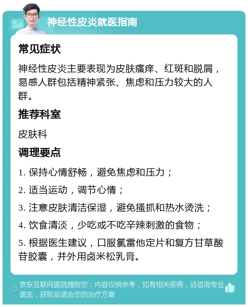 神经性皮炎就医指南 常见症状 神经性皮炎主要表现为皮肤瘙痒、红斑和脱屑，易感人群包括精神紧张、焦虑和压力较大的人群。 推荐科室 皮肤科 调理要点 1. 保持心情舒畅，避免焦虑和压力； 2. 适当运动，调节心情； 3. 注意皮肤清洁保湿，避免搔抓和热水烫洗； 4. 饮食清淡，少吃或不吃辛辣刺激的食物； 5. 根据医生建议，口服氯雷他定片和复方甘草酸苷胶囊，并外用卤米松乳膏。