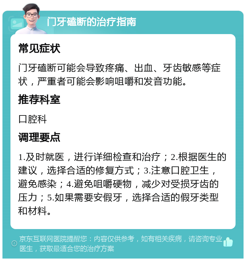 门牙磕断的治疗指南 常见症状 门牙磕断可能会导致疼痛、出血、牙齿敏感等症状，严重者可能会影响咀嚼和发音功能。 推荐科室 口腔科 调理要点 1.及时就医，进行详细检查和治疗；2.根据医生的建议，选择合适的修复方式；3.注意口腔卫生，避免感染；4.避免咀嚼硬物，减少对受损牙齿的压力；5.如果需要安假牙，选择合适的假牙类型和材料。