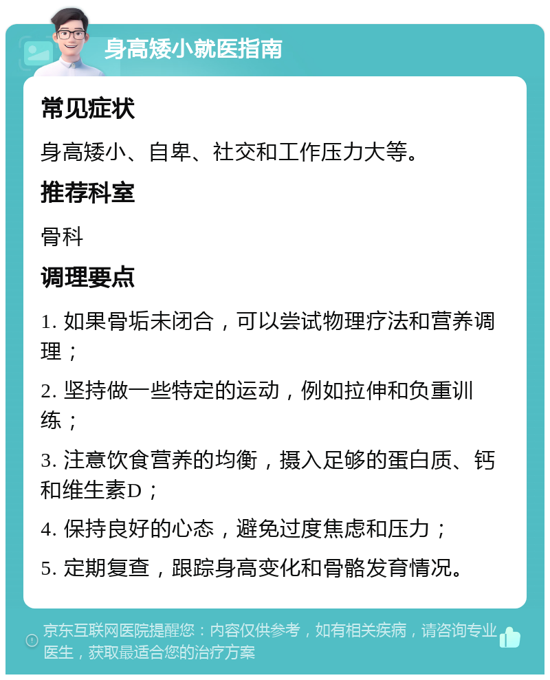 身高矮小就医指南 常见症状 身高矮小、自卑、社交和工作压力大等。 推荐科室 骨科 调理要点 1. 如果骨垢未闭合，可以尝试物理疗法和营养调理； 2. 坚持做一些特定的运动，例如拉伸和负重训练； 3. 注意饮食营养的均衡，摄入足够的蛋白质、钙和维生素D； 4. 保持良好的心态，避免过度焦虑和压力； 5. 定期复查，跟踪身高变化和骨骼发育情况。