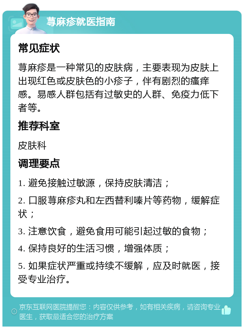 荨麻疹就医指南 常见症状 荨麻疹是一种常见的皮肤病，主要表现为皮肤上出现红色或皮肤色的小疹子，伴有剧烈的瘙痒感。易感人群包括有过敏史的人群、免疫力低下者等。 推荐科室 皮肤科 调理要点 1. 避免接触过敏源，保持皮肤清洁； 2. 口服荨麻疹丸和左西替利嗪片等药物，缓解症状； 3. 注意饮食，避免食用可能引起过敏的食物； 4. 保持良好的生活习惯，增强体质； 5. 如果症状严重或持续不缓解，应及时就医，接受专业治疗。