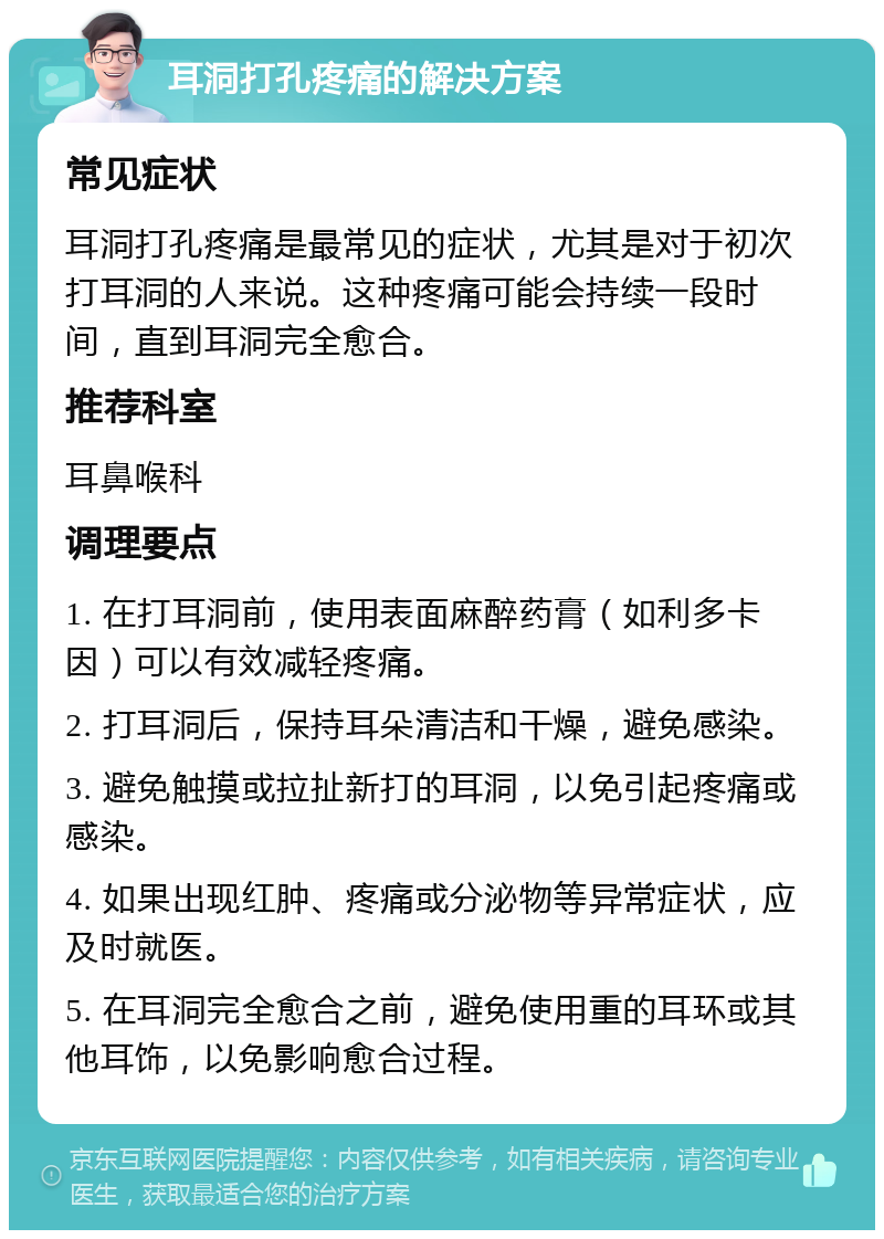 耳洞打孔疼痛的解决方案 常见症状 耳洞打孔疼痛是最常见的症状，尤其是对于初次打耳洞的人来说。这种疼痛可能会持续一段时间，直到耳洞完全愈合。 推荐科室 耳鼻喉科 调理要点 1. 在打耳洞前，使用表面麻醉药膏（如利多卡因）可以有效减轻疼痛。 2. 打耳洞后，保持耳朵清洁和干燥，避免感染。 3. 避免触摸或拉扯新打的耳洞，以免引起疼痛或感染。 4. 如果出现红肿、疼痛或分泌物等异常症状，应及时就医。 5. 在耳洞完全愈合之前，避免使用重的耳环或其他耳饰，以免影响愈合过程。