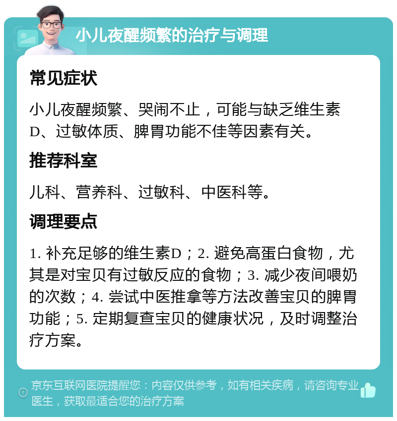 小儿夜醒频繁的治疗与调理 常见症状 小儿夜醒频繁、哭闹不止，可能与缺乏维生素D、过敏体质、脾胃功能不佳等因素有关。 推荐科室 儿科、营养科、过敏科、中医科等。 调理要点 1. 补充足够的维生素D；2. 避免高蛋白食物，尤其是对宝贝有过敏反应的食物；3. 减少夜间喂奶的次数；4. 尝试中医推拿等方法改善宝贝的脾胃功能；5. 定期复查宝贝的健康状况，及时调整治疗方案。