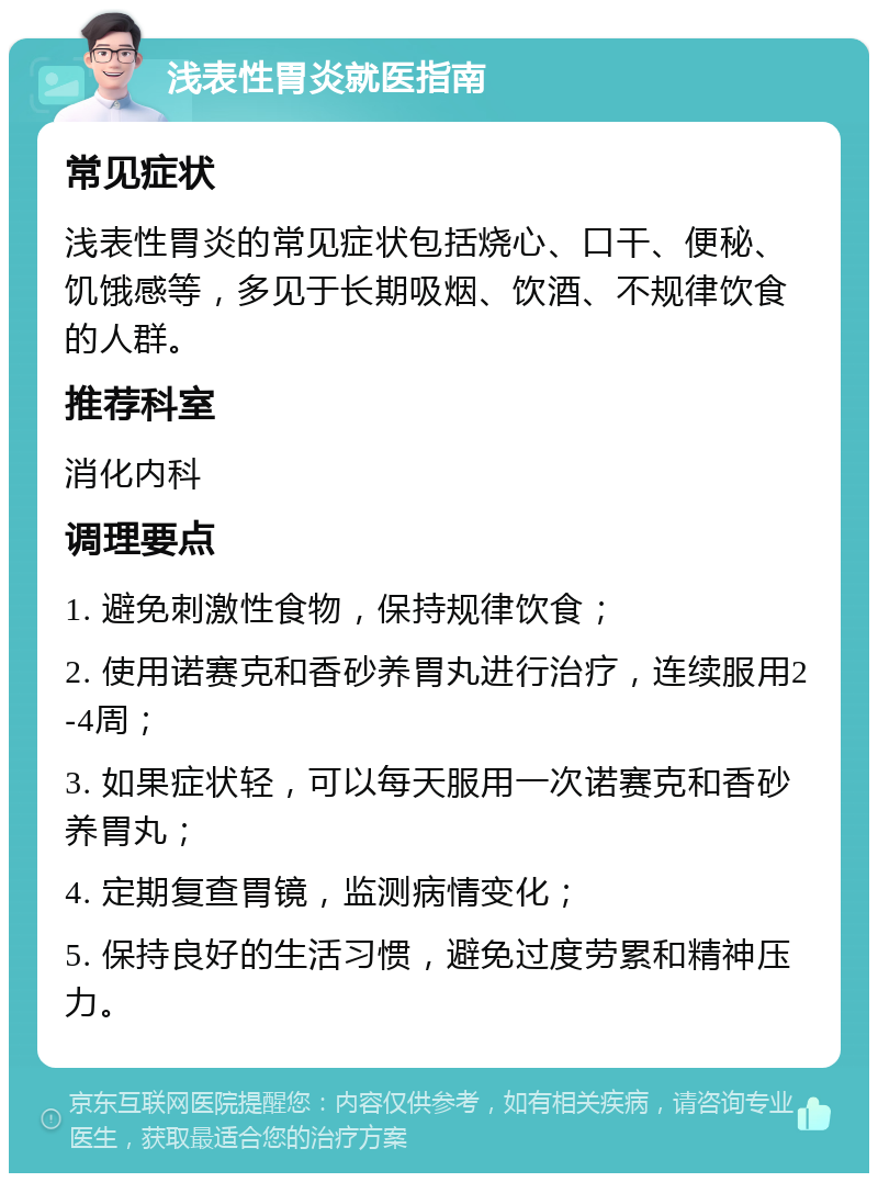 浅表性胃炎就医指南 常见症状 浅表性胃炎的常见症状包括烧心、口干、便秘、饥饿感等，多见于长期吸烟、饮酒、不规律饮食的人群。 推荐科室 消化内科 调理要点 1. 避免刺激性食物，保持规律饮食； 2. 使用诺赛克和香砂养胃丸进行治疗，连续服用2-4周； 3. 如果症状轻，可以每天服用一次诺赛克和香砂养胃丸； 4. 定期复查胃镜，监测病情变化； 5. 保持良好的生活习惯，避免过度劳累和精神压力。