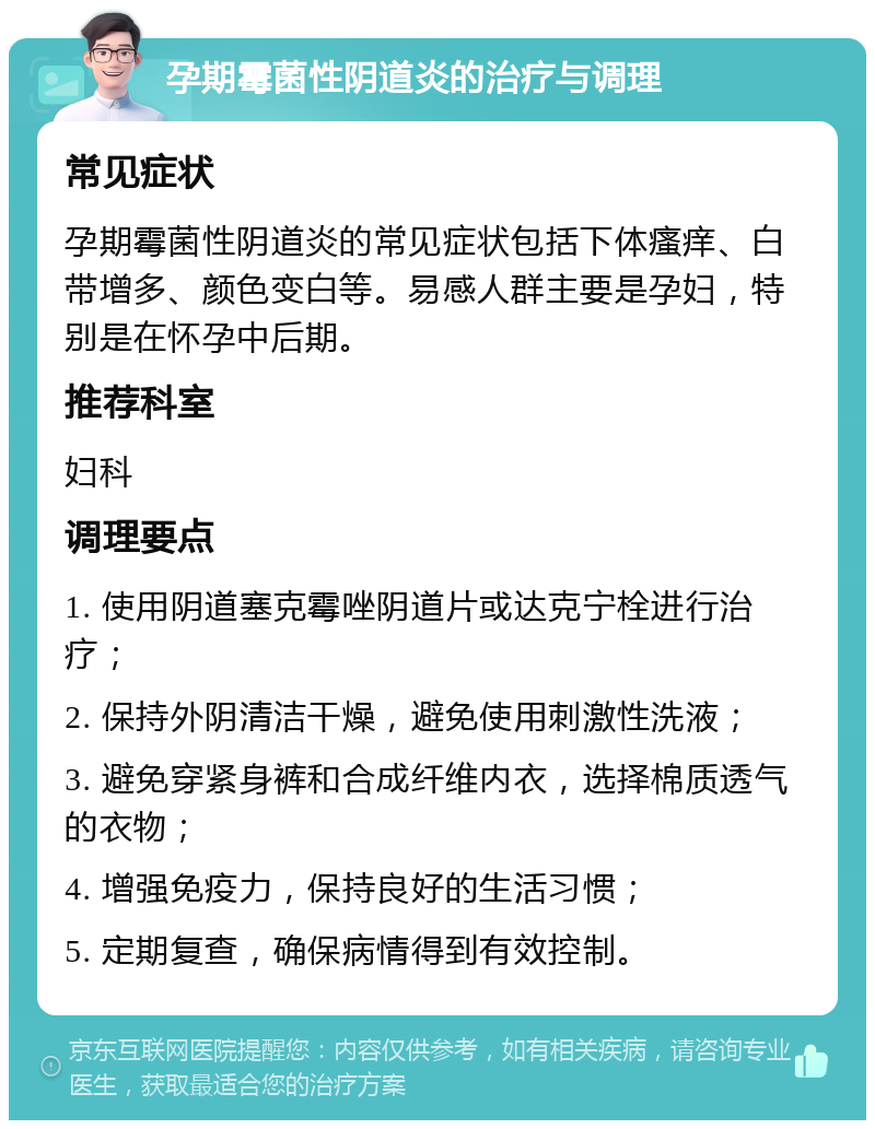 孕期霉菌性阴道炎的治疗与调理 常见症状 孕期霉菌性阴道炎的常见症状包括下体瘙痒、白带增多、颜色变白等。易感人群主要是孕妇，特别是在怀孕中后期。 推荐科室 妇科 调理要点 1. 使用阴道塞克霉唑阴道片或达克宁栓进行治疗； 2. 保持外阴清洁干燥，避免使用刺激性洗液； 3. 避免穿紧身裤和合成纤维内衣，选择棉质透气的衣物； 4. 增强免疫力，保持良好的生活习惯； 5. 定期复查，确保病情得到有效控制。