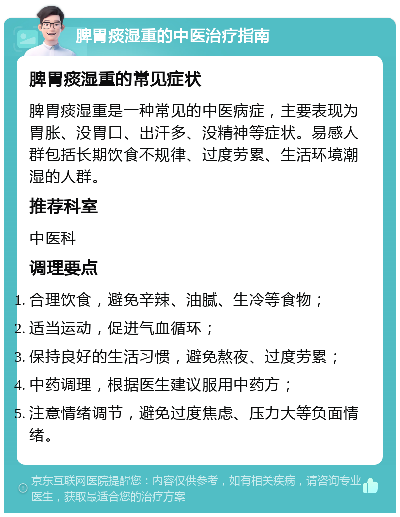 脾胃痰湿重的中医治疗指南 脾胃痰湿重的常见症状 脾胃痰湿重是一种常见的中医病症，主要表现为胃胀、没胃口、出汗多、没精神等症状。易感人群包括长期饮食不规律、过度劳累、生活环境潮湿的人群。 推荐科室 中医科 调理要点 合理饮食，避免辛辣、油腻、生冷等食物； 适当运动，促进气血循环； 保持良好的生活习惯，避免熬夜、过度劳累； 中药调理，根据医生建议服用中药方； 注意情绪调节，避免过度焦虑、压力大等负面情绪。