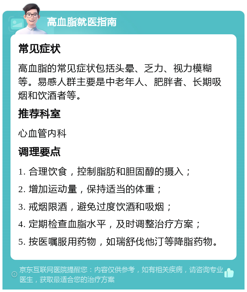 高血脂就医指南 常见症状 高血脂的常见症状包括头晕、乏力、视力模糊等。易感人群主要是中老年人、肥胖者、长期吸烟和饮酒者等。 推荐科室 心血管内科 调理要点 1. 合理饮食，控制脂肪和胆固醇的摄入； 2. 增加运动量，保持适当的体重； 3. 戒烟限酒，避免过度饮酒和吸烟； 4. 定期检查血脂水平，及时调整治疗方案； 5. 按医嘱服用药物，如瑞舒伐他汀等降脂药物。