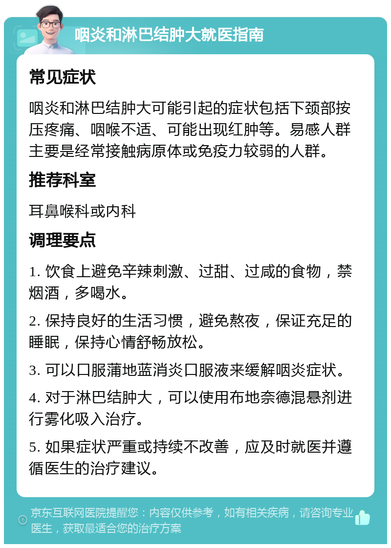 咽炎和淋巴结肿大就医指南 常见症状 咽炎和淋巴结肿大可能引起的症状包括下颈部按压疼痛、咽喉不适、可能出现红肿等。易感人群主要是经常接触病原体或免疫力较弱的人群。 推荐科室 耳鼻喉科或内科 调理要点 1. 饮食上避免辛辣刺激、过甜、过咸的食物，禁烟酒，多喝水。 2. 保持良好的生活习惯，避免熬夜，保证充足的睡眠，保持心情舒畅放松。 3. 可以口服蒲地蓝消炎口服液来缓解咽炎症状。 4. 对于淋巴结肿大，可以使用布地奈德混悬剂进行雾化吸入治疗。 5. 如果症状严重或持续不改善，应及时就医并遵循医生的治疗建议。