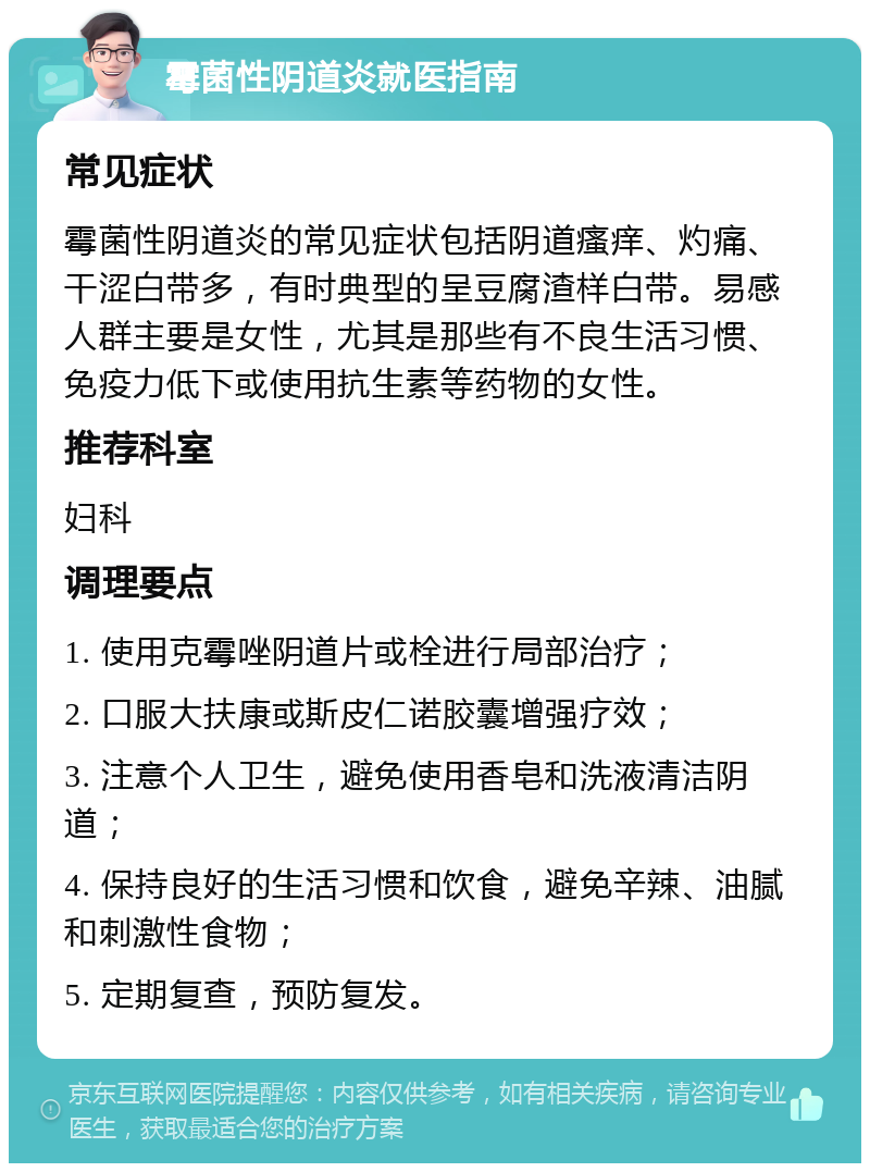 霉菌性阴道炎就医指南 常见症状 霉菌性阴道炎的常见症状包括阴道瘙痒、灼痛、干涩白带多，有时典型的呈豆腐渣样白带。易感人群主要是女性，尤其是那些有不良生活习惯、免疫力低下或使用抗生素等药物的女性。 推荐科室 妇科 调理要点 1. 使用克霉唑阴道片或栓进行局部治疗； 2. 口服大扶康或斯皮仁诺胶囊增强疗效； 3. 注意个人卫生，避免使用香皂和洗液清洁阴道； 4. 保持良好的生活习惯和饮食，避免辛辣、油腻和刺激性食物； 5. 定期复查，预防复发。