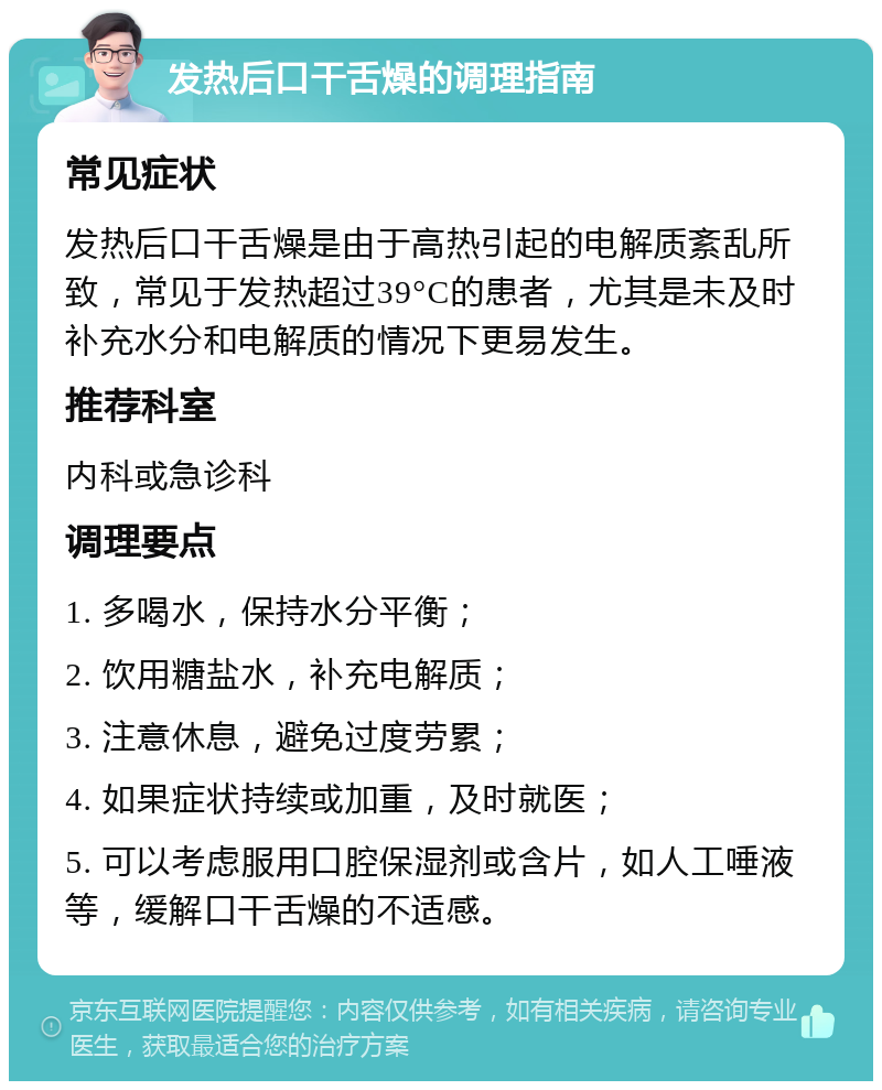 发热后口干舌燥的调理指南 常见症状 发热后口干舌燥是由于高热引起的电解质紊乱所致，常见于发热超过39°C的患者，尤其是未及时补充水分和电解质的情况下更易发生。 推荐科室 内科或急诊科 调理要点 1. 多喝水，保持水分平衡； 2. 饮用糖盐水，补充电解质； 3. 注意休息，避免过度劳累； 4. 如果症状持续或加重，及时就医； 5. 可以考虑服用口腔保湿剂或含片，如人工唾液等，缓解口干舌燥的不适感。