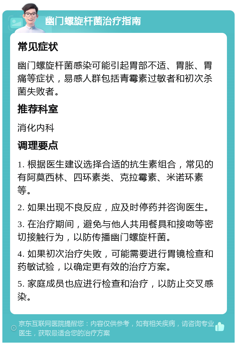 幽门螺旋杆菌治疗指南 常见症状 幽门螺旋杆菌感染可能引起胃部不适、胃胀、胃痛等症状，易感人群包括青霉素过敏者和初次杀菌失败者。 推荐科室 消化内科 调理要点 1. 根据医生建议选择合适的抗生素组合，常见的有阿莫西林、四环素类、克拉霉素、米诺环素等。 2. 如果出现不良反应，应及时停药并咨询医生。 3. 在治疗期间，避免与他人共用餐具和接吻等密切接触行为，以防传播幽门螺旋杆菌。 4. 如果初次治疗失败，可能需要进行胃镜检查和药敏试验，以确定更有效的治疗方案。 5. 家庭成员也应进行检查和治疗，以防止交叉感染。