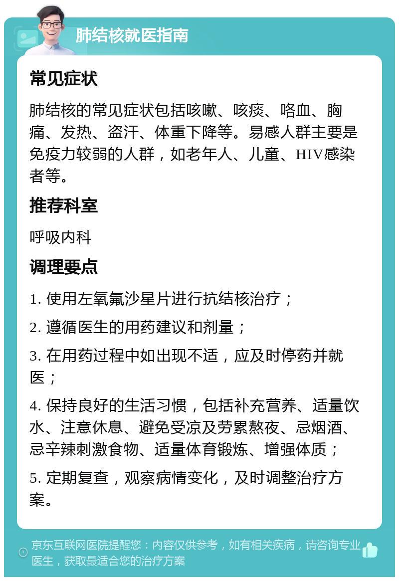 肺结核就医指南 常见症状 肺结核的常见症状包括咳嗽、咳痰、咯血、胸痛、发热、盗汗、体重下降等。易感人群主要是免疫力较弱的人群，如老年人、儿童、HIV感染者等。 推荐科室 呼吸内科 调理要点 1. 使用左氧氟沙星片进行抗结核治疗； 2. 遵循医生的用药建议和剂量； 3. 在用药过程中如出现不适，应及时停药并就医； 4. 保持良好的生活习惯，包括补充营养、适量饮水、注意休息、避免受凉及劳累熬夜、忌烟酒、忌辛辣刺激食物、适量体育锻炼、增强体质； 5. 定期复查，观察病情变化，及时调整治疗方案。