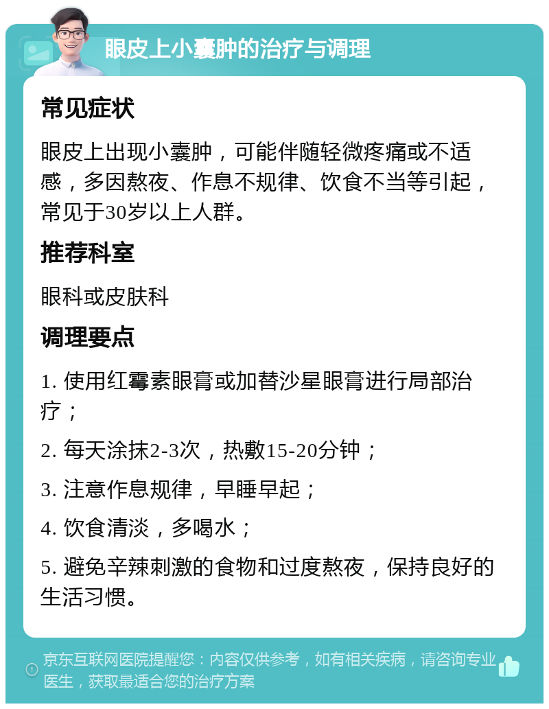 眼皮上小囊肿的治疗与调理 常见症状 眼皮上出现小囊肿，可能伴随轻微疼痛或不适感，多因熬夜、作息不规律、饮食不当等引起，常见于30岁以上人群。 推荐科室 眼科或皮肤科 调理要点 1. 使用红霉素眼膏或加替沙星眼膏进行局部治疗； 2. 每天涂抹2-3次，热敷15-20分钟； 3. 注意作息规律，早睡早起； 4. 饮食清淡，多喝水； 5. 避免辛辣刺激的食物和过度熬夜，保持良好的生活习惯。