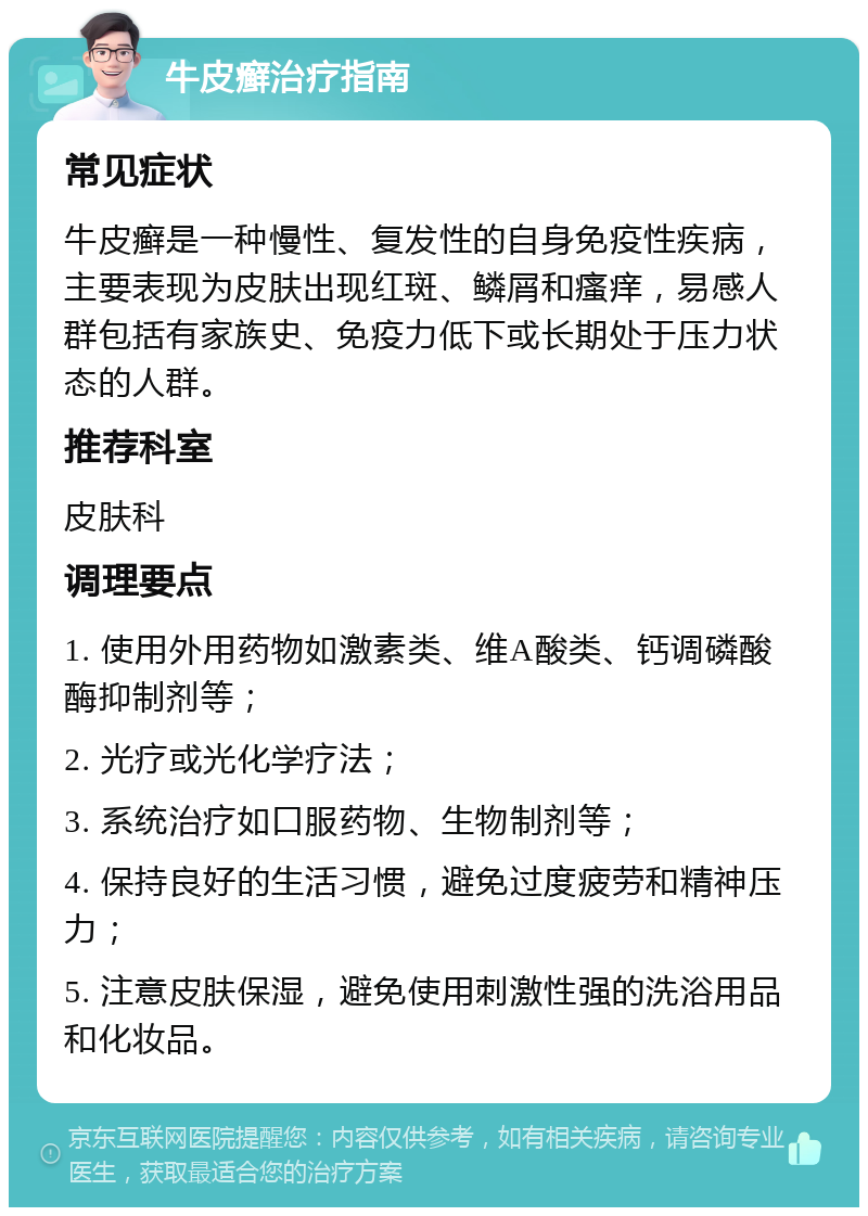 牛皮癣治疗指南 常见症状 牛皮癣是一种慢性、复发性的自身免疫性疾病，主要表现为皮肤出现红斑、鳞屑和瘙痒，易感人群包括有家族史、免疫力低下或长期处于压力状态的人群。 推荐科室 皮肤科 调理要点 1. 使用外用药物如激素类、维A酸类、钙调磷酸酶抑制剂等； 2. 光疗或光化学疗法； 3. 系统治疗如口服药物、生物制剂等； 4. 保持良好的生活习惯，避免过度疲劳和精神压力； 5. 注意皮肤保湿，避免使用刺激性强的洗浴用品和化妆品。