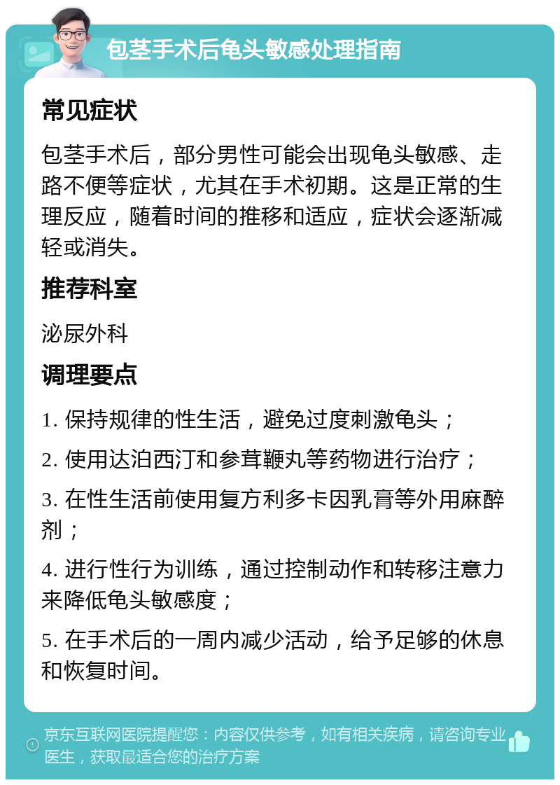 包茎手术后龟头敏感处理指南 常见症状 包茎手术后，部分男性可能会出现龟头敏感、走路不便等症状，尤其在手术初期。这是正常的生理反应，随着时间的推移和适应，症状会逐渐减轻或消失。 推荐科室 泌尿外科 调理要点 1. 保持规律的性生活，避免过度刺激龟头； 2. 使用达泊西汀和参茸鞭丸等药物进行治疗； 3. 在性生活前使用复方利多卡因乳膏等外用麻醉剂； 4. 进行性行为训练，通过控制动作和转移注意力来降低龟头敏感度； 5. 在手术后的一周内减少活动，给予足够的休息和恢复时间。