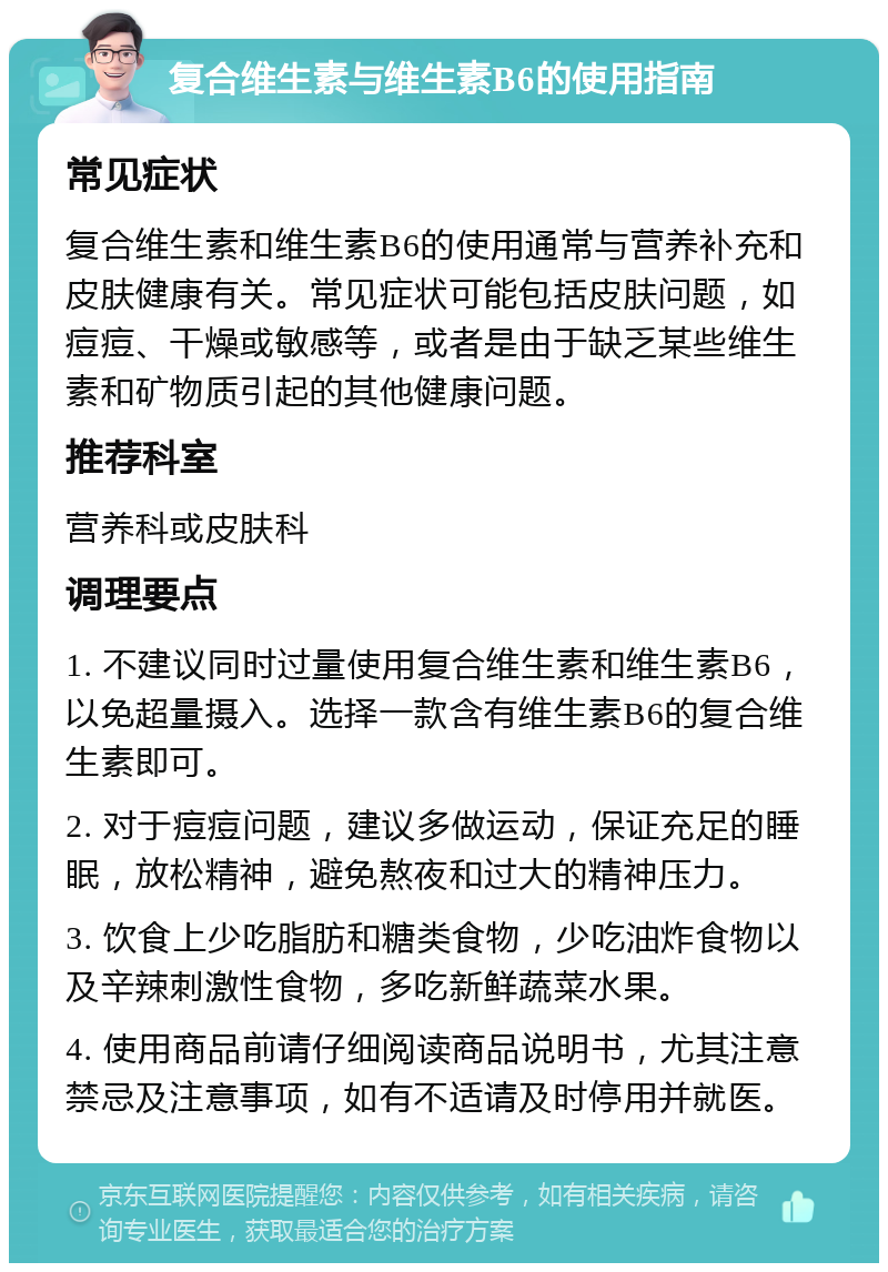 复合维生素与维生素B6的使用指南 常见症状 复合维生素和维生素B6的使用通常与营养补充和皮肤健康有关。常见症状可能包括皮肤问题，如痘痘、干燥或敏感等，或者是由于缺乏某些维生素和矿物质引起的其他健康问题。 推荐科室 营养科或皮肤科 调理要点 1. 不建议同时过量使用复合维生素和维生素B6，以免超量摄入。选择一款含有维生素B6的复合维生素即可。 2. 对于痘痘问题，建议多做运动，保证充足的睡眠，放松精神，避免熬夜和过大的精神压力。 3. 饮食上少吃脂肪和糖类食物，少吃油炸食物以及辛辣刺激性食物，多吃新鲜蔬菜水果。 4. 使用商品前请仔细阅读商品说明书，尤其注意禁忌及注意事项，如有不适请及时停用并就医。