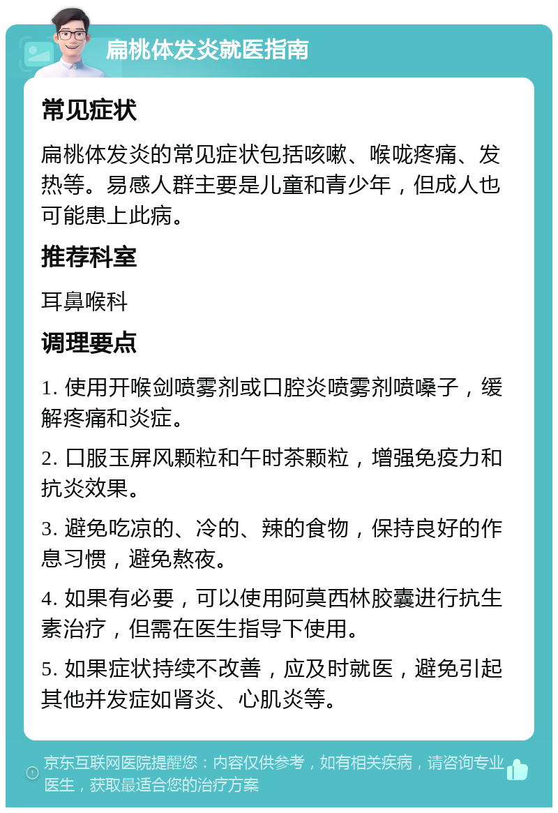 扁桃体发炎就医指南 常见症状 扁桃体发炎的常见症状包括咳嗽、喉咙疼痛、发热等。易感人群主要是儿童和青少年，但成人也可能患上此病。 推荐科室 耳鼻喉科 调理要点 1. 使用开喉剑喷雾剂或口腔炎喷雾剂喷嗓子，缓解疼痛和炎症。 2. 口服玉屏风颗粒和午时茶颗粒，增强免疫力和抗炎效果。 3. 避免吃凉的、冷的、辣的食物，保持良好的作息习惯，避免熬夜。 4. 如果有必要，可以使用阿莫西林胶囊进行抗生素治疗，但需在医生指导下使用。 5. 如果症状持续不改善，应及时就医，避免引起其他并发症如肾炎、心肌炎等。