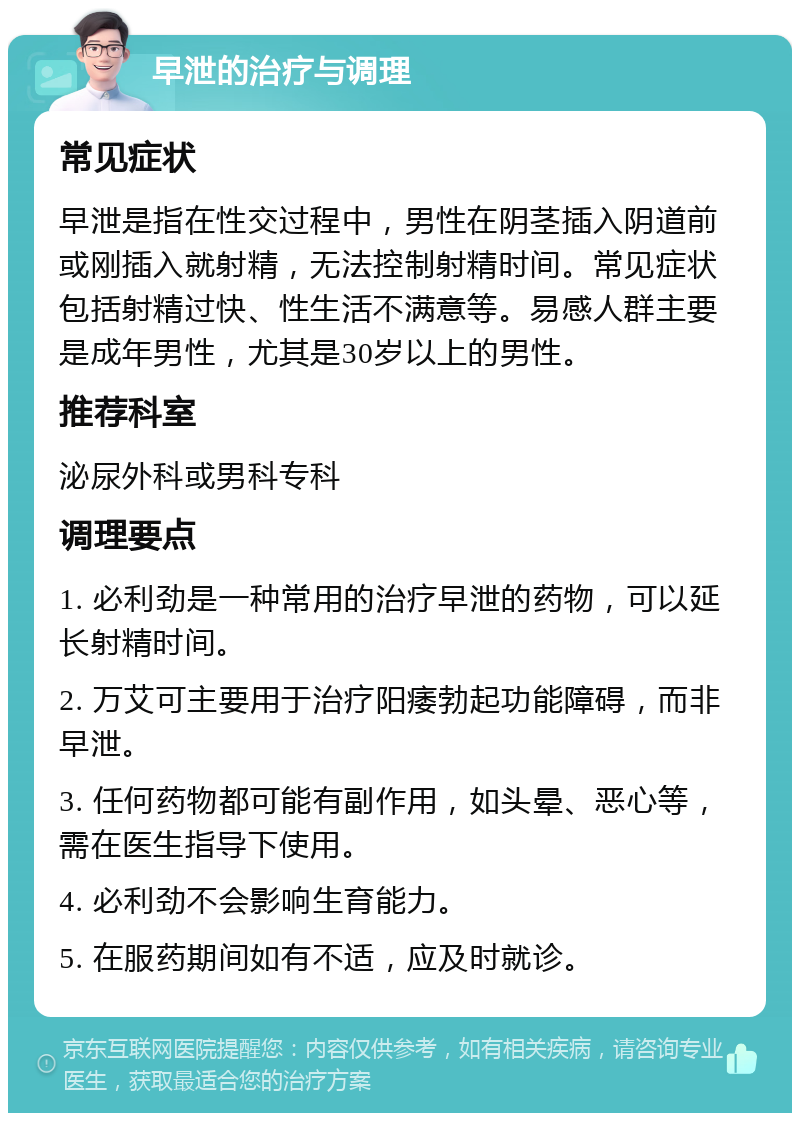 早泄的治疗与调理 常见症状 早泄是指在性交过程中，男性在阴茎插入阴道前或刚插入就射精，无法控制射精时间。常见症状包括射精过快、性生活不满意等。易感人群主要是成年男性，尤其是30岁以上的男性。 推荐科室 泌尿外科或男科专科 调理要点 1. 必利劲是一种常用的治疗早泄的药物，可以延长射精时间。 2. 万艾可主要用于治疗阳痿勃起功能障碍，而非早泄。 3. 任何药物都可能有副作用，如头晕、恶心等，需在医生指导下使用。 4. 必利劲不会影响生育能力。 5. 在服药期间如有不适，应及时就诊。