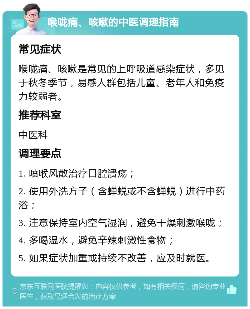 喉咙痛、咳嗽的中医调理指南 常见症状 喉咙痛、咳嗽是常见的上呼吸道感染症状，多见于秋冬季节，易感人群包括儿童、老年人和免疫力较弱者。 推荐科室 中医科 调理要点 1. 喷喉风散治疗口腔溃疡； 2. 使用外洗方子（含蝉蜕或不含蝉蜕）进行中药浴； 3. 注意保持室内空气湿润，避免干燥刺激喉咙； 4. 多喝温水，避免辛辣刺激性食物； 5. 如果症状加重或持续不改善，应及时就医。