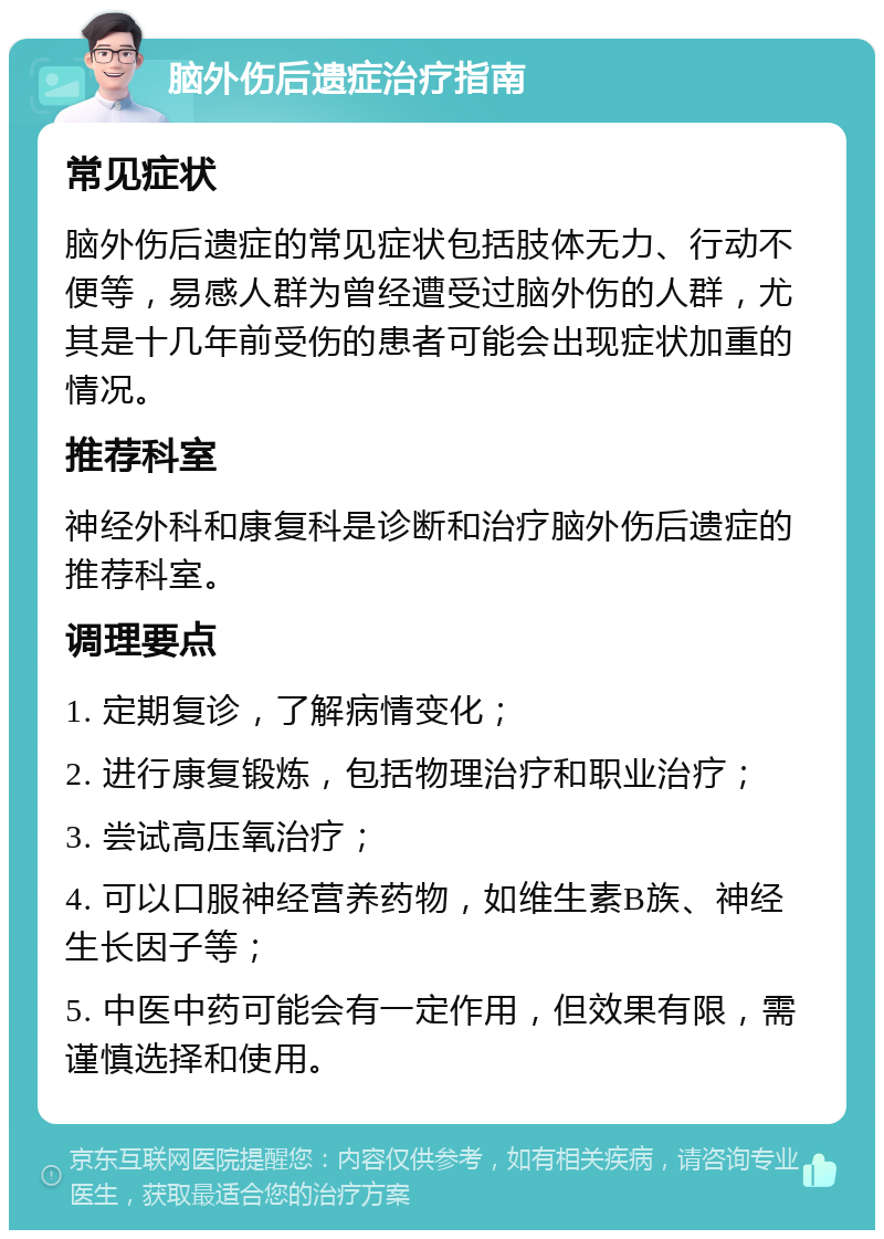 脑外伤后遗症治疗指南 常见症状 脑外伤后遗症的常见症状包括肢体无力、行动不便等，易感人群为曾经遭受过脑外伤的人群，尤其是十几年前受伤的患者可能会出现症状加重的情况。 推荐科室 神经外科和康复科是诊断和治疗脑外伤后遗症的推荐科室。 调理要点 1. 定期复诊，了解病情变化； 2. 进行康复锻炼，包括物理治疗和职业治疗； 3. 尝试高压氧治疗； 4. 可以口服神经营养药物，如维生素B族、神经生长因子等； 5. 中医中药可能会有一定作用，但效果有限，需谨慎选择和使用。