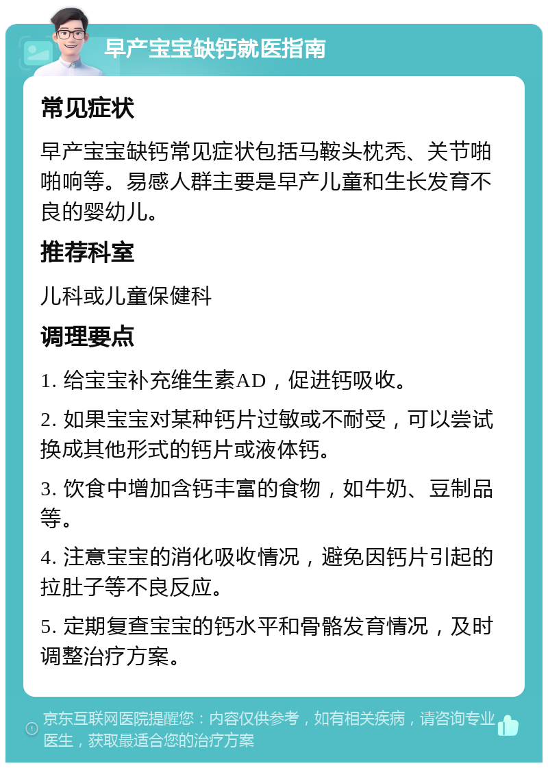 早产宝宝缺钙就医指南 常见症状 早产宝宝缺钙常见症状包括马鞍头枕秃、关节啪啪响等。易感人群主要是早产儿童和生长发育不良的婴幼儿。 推荐科室 儿科或儿童保健科 调理要点 1. 给宝宝补充维生素AD，促进钙吸收。 2. 如果宝宝对某种钙片过敏或不耐受，可以尝试换成其他形式的钙片或液体钙。 3. 饮食中增加含钙丰富的食物，如牛奶、豆制品等。 4. 注意宝宝的消化吸收情况，避免因钙片引起的拉肚子等不良反应。 5. 定期复查宝宝的钙水平和骨骼发育情况，及时调整治疗方案。