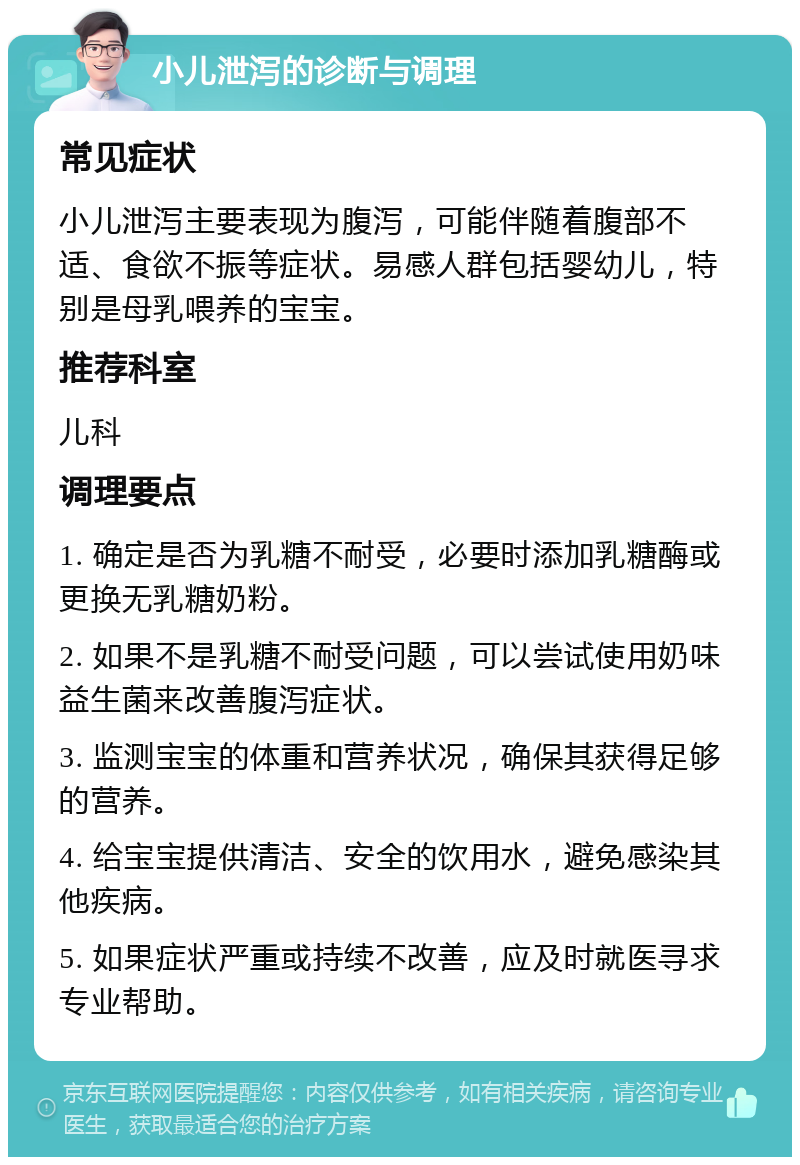 小儿泄泻的诊断与调理 常见症状 小儿泄泻主要表现为腹泻，可能伴随着腹部不适、食欲不振等症状。易感人群包括婴幼儿，特别是母乳喂养的宝宝。 推荐科室 儿科 调理要点 1. 确定是否为乳糖不耐受，必要时添加乳糖酶或更换无乳糖奶粉。 2. 如果不是乳糖不耐受问题，可以尝试使用奶味益生菌来改善腹泻症状。 3. 监测宝宝的体重和营养状况，确保其获得足够的营养。 4. 给宝宝提供清洁、安全的饮用水，避免感染其他疾病。 5. 如果症状严重或持续不改善，应及时就医寻求专业帮助。