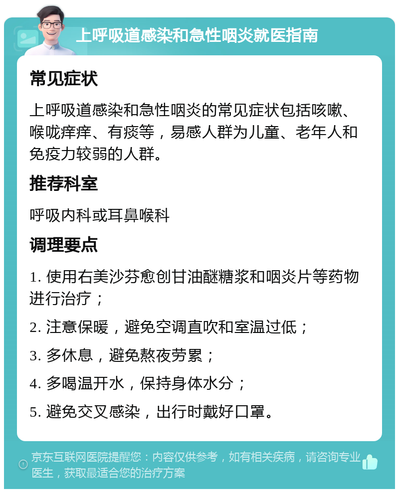 上呼吸道感染和急性咽炎就医指南 常见症状 上呼吸道感染和急性咽炎的常见症状包括咳嗽、喉咙痒痒、有痰等，易感人群为儿童、老年人和免疫力较弱的人群。 推荐科室 呼吸内科或耳鼻喉科 调理要点 1. 使用右美沙芬愈创甘油醚糖浆和咽炎片等药物进行治疗； 2. 注意保暖，避免空调直吹和室温过低； 3. 多休息，避免熬夜劳累； 4. 多喝温开水，保持身体水分； 5. 避免交叉感染，出行时戴好口罩。