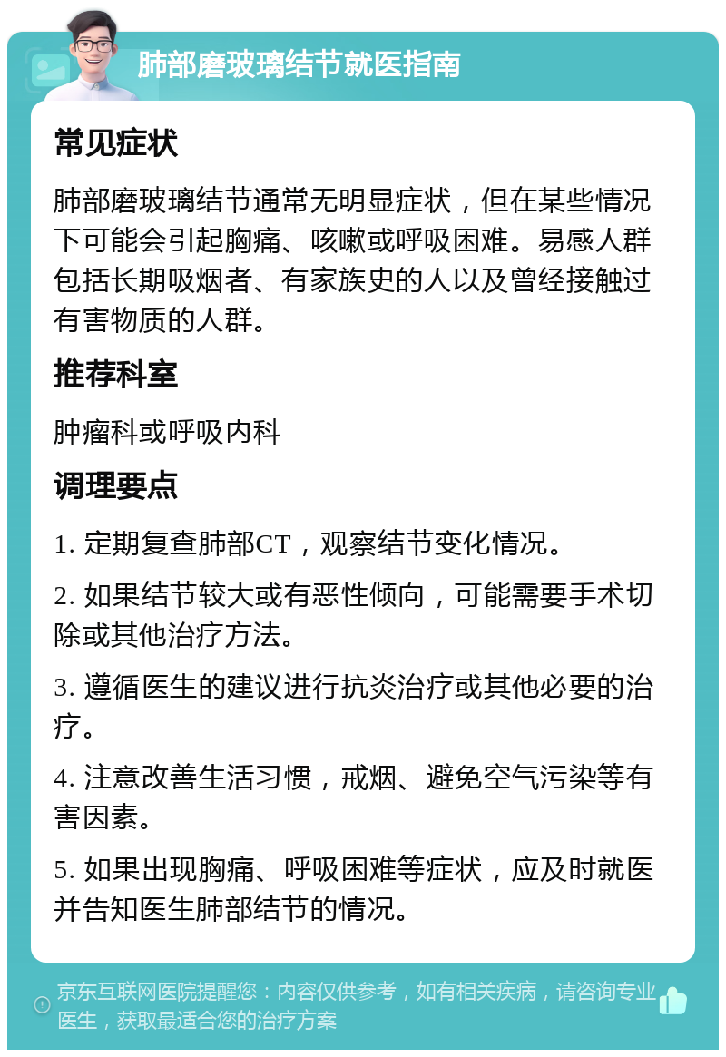 肺部磨玻璃结节就医指南 常见症状 肺部磨玻璃结节通常无明显症状，但在某些情况下可能会引起胸痛、咳嗽或呼吸困难。易感人群包括长期吸烟者、有家族史的人以及曾经接触过有害物质的人群。 推荐科室 肿瘤科或呼吸内科 调理要点 1. 定期复查肺部CT，观察结节变化情况。 2. 如果结节较大或有恶性倾向，可能需要手术切除或其他治疗方法。 3. 遵循医生的建议进行抗炎治疗或其他必要的治疗。 4. 注意改善生活习惯，戒烟、避免空气污染等有害因素。 5. 如果出现胸痛、呼吸困难等症状，应及时就医并告知医生肺部结节的情况。