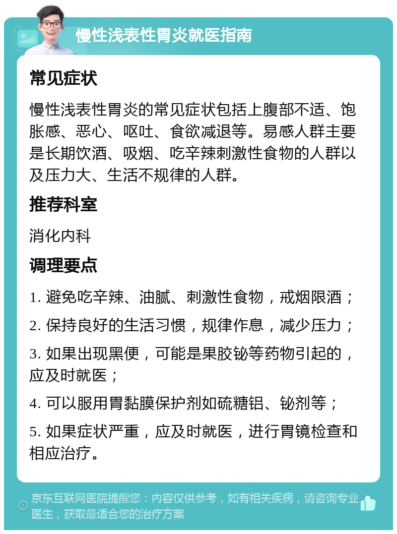 慢性浅表性胃炎就医指南 常见症状 慢性浅表性胃炎的常见症状包括上腹部不适、饱胀感、恶心、呕吐、食欲减退等。易感人群主要是长期饮酒、吸烟、吃辛辣刺激性食物的人群以及压力大、生活不规律的人群。 推荐科室 消化内科 调理要点 1. 避免吃辛辣、油腻、刺激性食物，戒烟限酒； 2. 保持良好的生活习惯，规律作息，减少压力； 3. 如果出现黑便，可能是果胶铋等药物引起的，应及时就医； 4. 可以服用胃黏膜保护剂如硫糖铝、铋剂等； 5. 如果症状严重，应及时就医，进行胃镜检查和相应治疗。