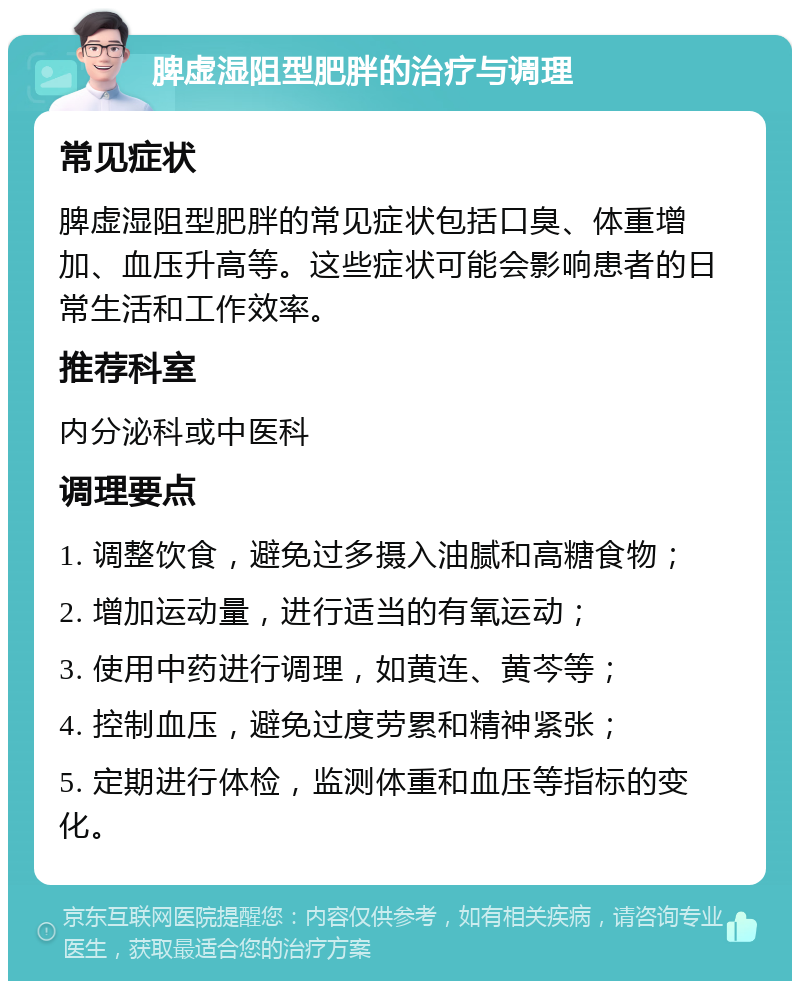 脾虚湿阻型肥胖的治疗与调理 常见症状 脾虚湿阻型肥胖的常见症状包括口臭、体重增加、血压升高等。这些症状可能会影响患者的日常生活和工作效率。 推荐科室 内分泌科或中医科 调理要点 1. 调整饮食，避免过多摄入油腻和高糖食物； 2. 增加运动量，进行适当的有氧运动； 3. 使用中药进行调理，如黄连、黄芩等； 4. 控制血压，避免过度劳累和精神紧张； 5. 定期进行体检，监测体重和血压等指标的变化。