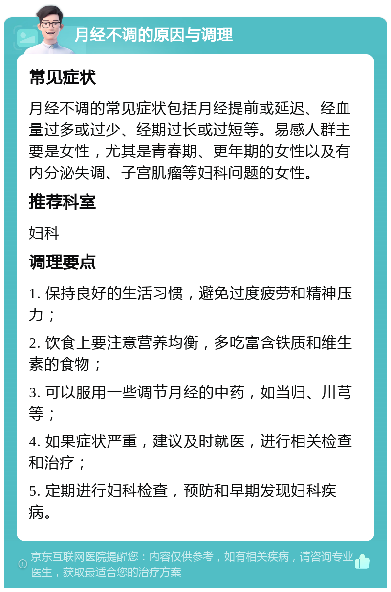 月经不调的原因与调理 常见症状 月经不调的常见症状包括月经提前或延迟、经血量过多或过少、经期过长或过短等。易感人群主要是女性，尤其是青春期、更年期的女性以及有内分泌失调、子宫肌瘤等妇科问题的女性。 推荐科室 妇科 调理要点 1. 保持良好的生活习惯，避免过度疲劳和精神压力； 2. 饮食上要注意营养均衡，多吃富含铁质和维生素的食物； 3. 可以服用一些调节月经的中药，如当归、川芎等； 4. 如果症状严重，建议及时就医，进行相关检查和治疗； 5. 定期进行妇科检查，预防和早期发现妇科疾病。