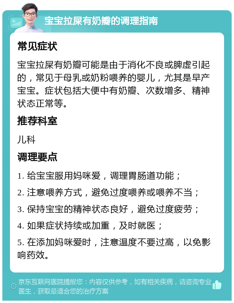 宝宝拉屎有奶瓣的调理指南 常见症状 宝宝拉屎有奶瓣可能是由于消化不良或脾虚引起的，常见于母乳或奶粉喂养的婴儿，尤其是早产宝宝。症状包括大便中有奶瓣、次数增多、精神状态正常等。 推荐科室 儿科 调理要点 1. 给宝宝服用妈咪爱，调理胃肠道功能； 2. 注意喂养方式，避免过度喂养或喂养不当； 3. 保持宝宝的精神状态良好，避免过度疲劳； 4. 如果症状持续或加重，及时就医； 5. 在添加妈咪爱时，注意温度不要过高，以免影响药效。