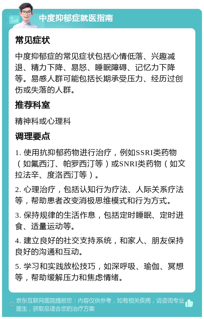 中度抑郁症就医指南 常见症状 中度抑郁症的常见症状包括心情低落、兴趣减退、精力下降、易怒、睡眠障碍、记忆力下降等。易感人群可能包括长期承受压力、经历过创伤或失落的人群。 推荐科室 精神科或心理科 调理要点 1. 使用抗抑郁药物进行治疗，例如SSRI类药物（如氟西汀、帕罗西汀等）或SNRI类药物（如文拉法辛、度洛西汀等）。 2. 心理治疗，包括认知行为疗法、人际关系疗法等，帮助患者改变消极思维模式和行为方式。 3. 保持规律的生活作息，包括定时睡眠、定时进食、适量运动等。 4. 建立良好的社交支持系统，和家人、朋友保持良好的沟通和互动。 5. 学习和实践放松技巧，如深呼吸、瑜伽、冥想等，帮助缓解压力和焦虑情绪。