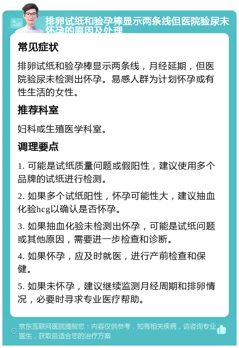 排卵试纸和验孕棒显示两条线但医院验尿未怀孕的原因及处理 常见症状 排卵试纸和验孕棒显示两条线，月经延期，但医院验尿未检测出怀孕。易感人群为计划怀孕或有性生活的女性。 推荐科室 妇科或生殖医学科室。 调理要点 1. 可能是试纸质量问题或假阳性，建议使用多个品牌的试纸进行检测。 2. 如果多个试纸阳性，怀孕可能性大，建议抽血化验hcg以确认是否怀孕。 3. 如果抽血化验未检测出怀孕，可能是试纸问题或其他原因，需要进一步检查和诊断。 4. 如果怀孕，应及时就医，进行产前检查和保健。 5. 如果未怀孕，建议继续监测月经周期和排卵情况，必要时寻求专业医疗帮助。