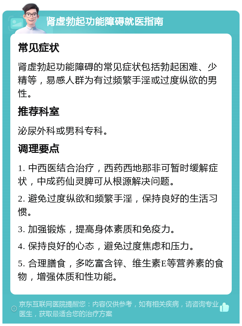 肾虚勃起功能障碍就医指南 常见症状 肾虚勃起功能障碍的常见症状包括勃起困难、少精等，易感人群为有过频繁手淫或过度纵欲的男性。 推荐科室 泌尿外科或男科专科。 调理要点 1. 中西医结合治疗，西药西地那非可暂时缓解症状，中成药仙灵脾可从根源解决问题。 2. 避免过度纵欲和频繁手淫，保持良好的生活习惯。 3. 加强锻炼，提高身体素质和免疫力。 4. 保持良好的心态，避免过度焦虑和压力。 5. 合理膳食，多吃富含锌、维生素E等营养素的食物，增强体质和性功能。