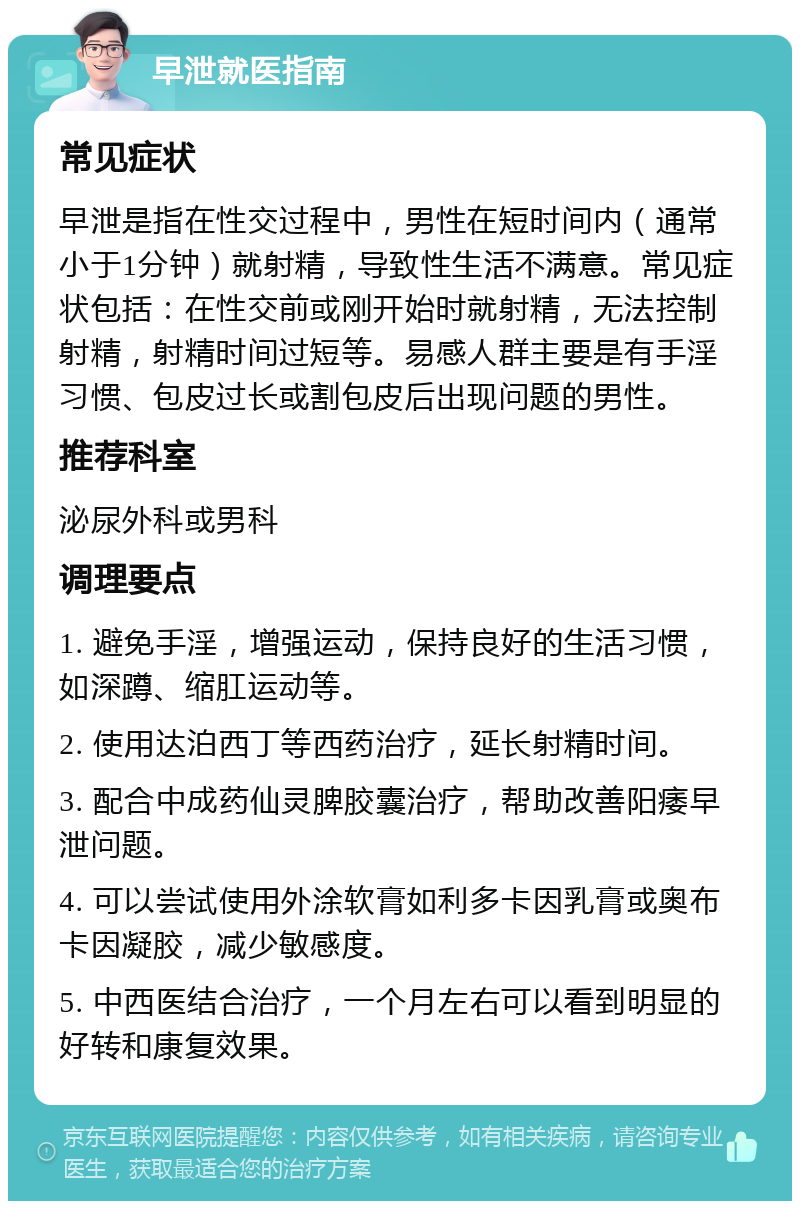 早泄就医指南 常见症状 早泄是指在性交过程中，男性在短时间内（通常小于1分钟）就射精，导致性生活不满意。常见症状包括：在性交前或刚开始时就射精，无法控制射精，射精时间过短等。易感人群主要是有手淫习惯、包皮过长或割包皮后出现问题的男性。 推荐科室 泌尿外科或男科 调理要点 1. 避免手淫，增强运动，保持良好的生活习惯，如深蹲、缩肛运动等。 2. 使用达泊西丁等西药治疗，延长射精时间。 3. 配合中成药仙灵脾胶囊治疗，帮助改善阳痿早泄问题。 4. 可以尝试使用外涂软膏如利多卡因乳膏或奥布卡因凝胶，减少敏感度。 5. 中西医结合治疗，一个月左右可以看到明显的好转和康复效果。