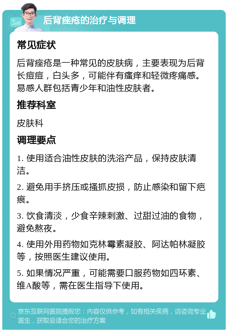 后背痤疮的治疗与调理 常见症状 后背痤疮是一种常见的皮肤病，主要表现为后背长痘痘，白头多，可能伴有瘙痒和轻微疼痛感。易感人群包括青少年和油性皮肤者。 推荐科室 皮肤科 调理要点 1. 使用适合油性皮肤的洗浴产品，保持皮肤清洁。 2. 避免用手挤压或搔抓皮损，防止感染和留下疤痕。 3. 饮食清淡，少食辛辣刺激、过甜过油的食物，避免熬夜。 4. 使用外用药物如克林霉素凝胶、阿达帕林凝胶等，按照医生建议使用。 5. 如果情况严重，可能需要口服药物如四环素、维A酸等，需在医生指导下使用。