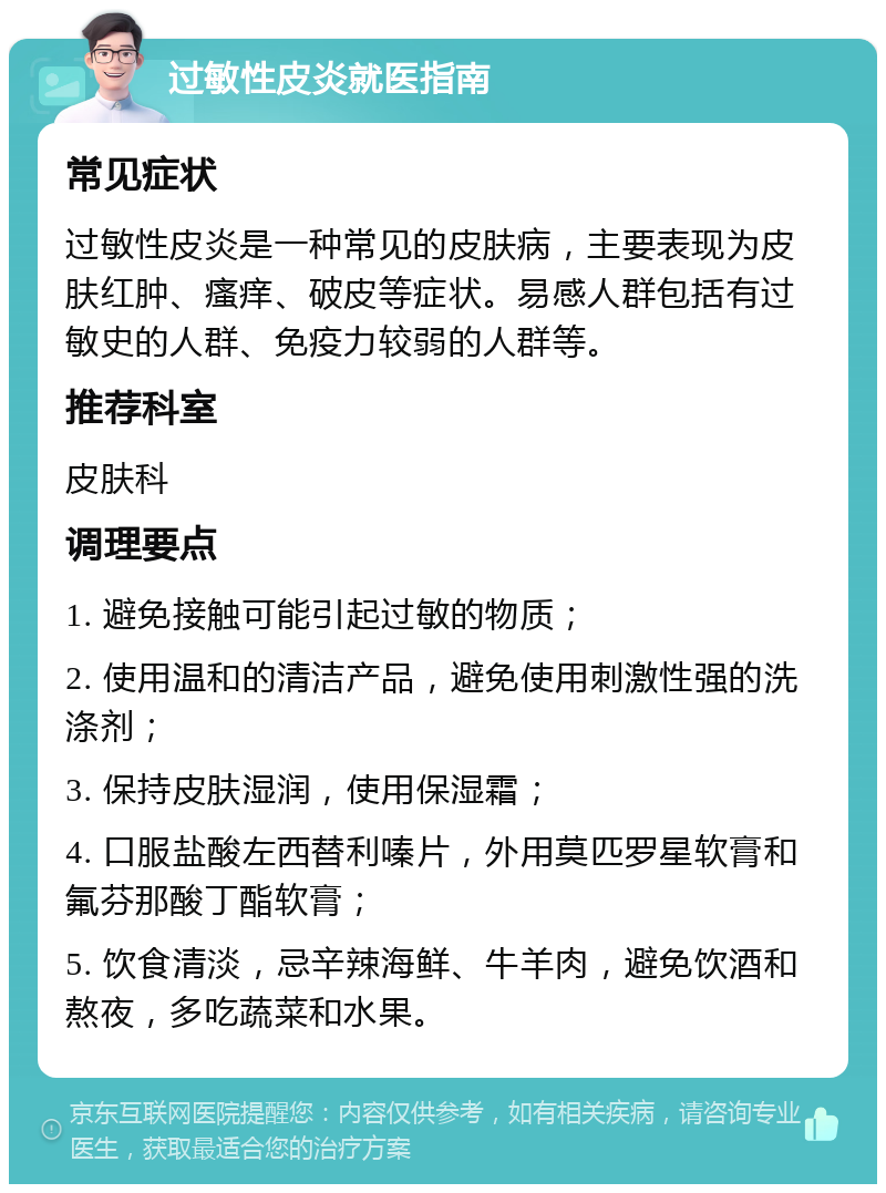 过敏性皮炎就医指南 常见症状 过敏性皮炎是一种常见的皮肤病，主要表现为皮肤红肿、瘙痒、破皮等症状。易感人群包括有过敏史的人群、免疫力较弱的人群等。 推荐科室 皮肤科 调理要点 1. 避免接触可能引起过敏的物质； 2. 使用温和的清洁产品，避免使用刺激性强的洗涤剂； 3. 保持皮肤湿润，使用保湿霜； 4. 口服盐酸左西替利嗪片，外用莫匹罗星软膏和氟芬那酸丁酯软膏； 5. 饮食清淡，忌辛辣海鲜、牛羊肉，避免饮酒和熬夜，多吃蔬菜和水果。