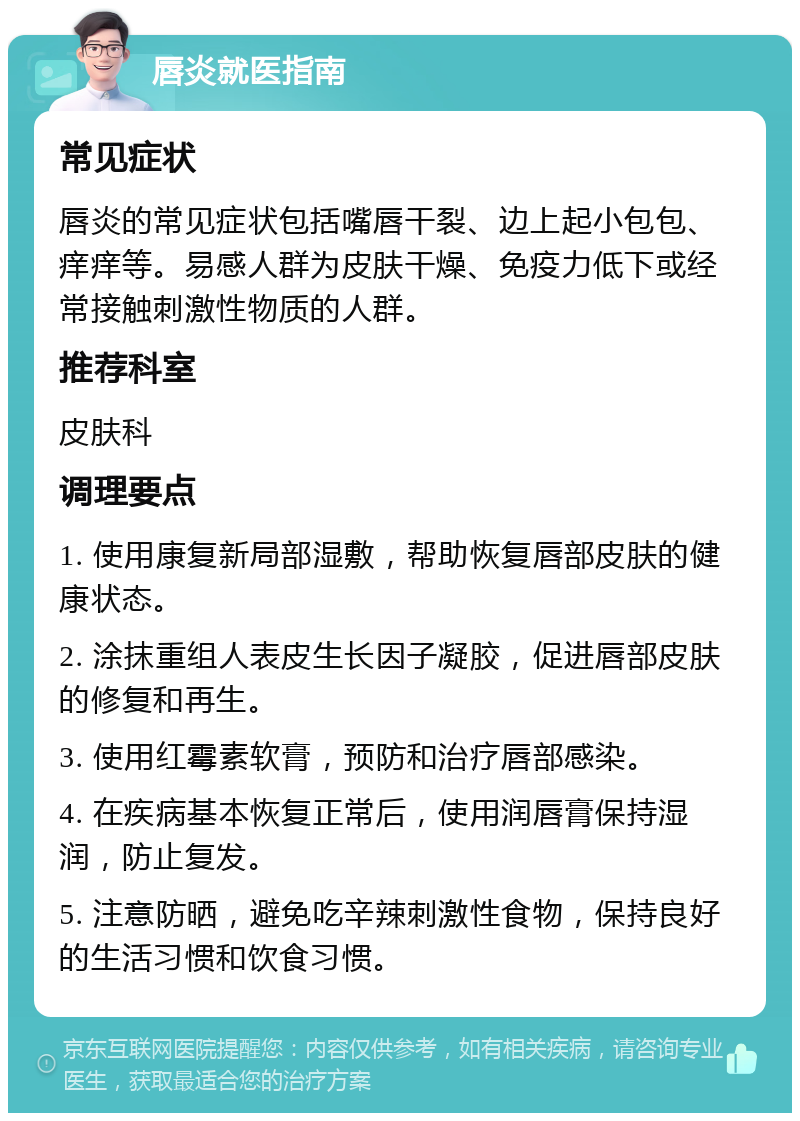 唇炎就医指南 常见症状 唇炎的常见症状包括嘴唇干裂、边上起小包包、痒痒等。易感人群为皮肤干燥、免疫力低下或经常接触刺激性物质的人群。 推荐科室 皮肤科 调理要点 1. 使用康复新局部湿敷，帮助恢复唇部皮肤的健康状态。 2. 涂抹重组人表皮生长因子凝胶，促进唇部皮肤的修复和再生。 3. 使用红霉素软膏，预防和治疗唇部感染。 4. 在疾病基本恢复正常后，使用润唇膏保持湿润，防止复发。 5. 注意防晒，避免吃辛辣刺激性食物，保持良好的生活习惯和饮食习惯。