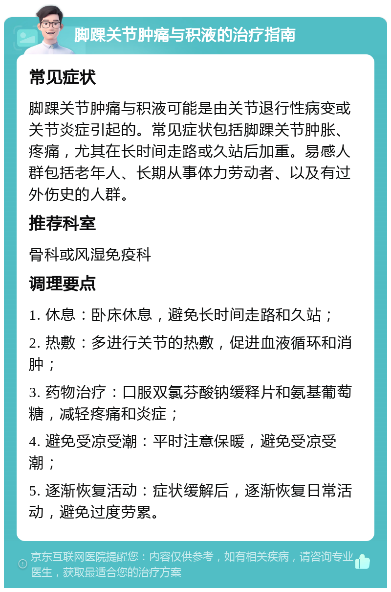 脚踝关节肿痛与积液的治疗指南 常见症状 脚踝关节肿痛与积液可能是由关节退行性病变或关节炎症引起的。常见症状包括脚踝关节肿胀、疼痛，尤其在长时间走路或久站后加重。易感人群包括老年人、长期从事体力劳动者、以及有过外伤史的人群。 推荐科室 骨科或风湿免疫科 调理要点 1. 休息：卧床休息，避免长时间走路和久站； 2. 热敷：多进行关节的热敷，促进血液循环和消肿； 3. 药物治疗：口服双氯芬酸钠缓释片和氨基葡萄糖，减轻疼痛和炎症； 4. 避免受凉受潮：平时注意保暖，避免受凉受潮； 5. 逐渐恢复活动：症状缓解后，逐渐恢复日常活动，避免过度劳累。